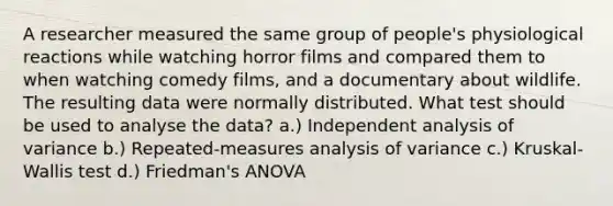 A researcher measured the same group of people's physiological reactions while watching horror films and compared them to when watching comedy films, and a documentary about wildlife. The resulting data were normally distributed. What test should be used to analyse the data? a.) Independent analysis of variance b.) Repeated-measures analysis of variance c.) Kruskal-Wallis test d.) Friedman's ANOVA