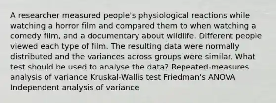 A researcher measured people's physiological reactions while watching a horror film and compared them to when watching a comedy film, and a documentary about wildlife. Different people viewed each type of film. The resulting data were normally distributed and the variances across groups were similar. What test should be used to analyse the data? Repeated-measures analysis of variance Kruskal-Wallis test Friedman's ANOVA Independent analysis of variance