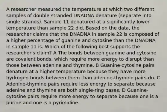 A researcher measured the temperature at which two different samples of double-stranded DNADNA denature (separate into single strands). Sample 11 denatured at a significantly lower temperature than sample 22 did. Based on the data, the researcher claims that the DNADNA in sample 22 is composed of a higher percentage of guanine and cytosine than the DNADNA in sample 11 is. Which of the following best supports the researcher's claim? A The bonds between guanine and cytosine are covalent bonds, which require more energy to disrupt than those between adenine and thymine. B Guanine-cytosine pairs denature at a higher temperature because they have more hydrogen bonds between them than adenine-thymine pairs do. C Adenine-thymine pairs require less energy to separate because adenine and thymine are both single-ring bases. D Guanine-cytosine pairs require more energy to separate because one is a purine and one is a pyrimidine.