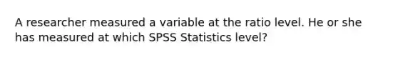 A researcher measured a variable at the ratio level. He or she has measured at which SPSS Statistics level?