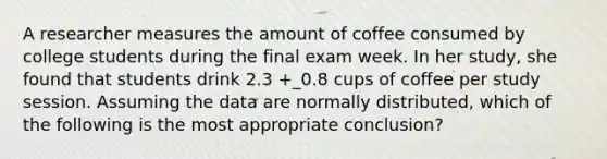 A researcher measures the amount of coffee consumed by college students during the final exam week. In her study, she found that students drink 2.3 +_0.8 cups of coffee per study session. Assuming the data are normally distributed, which of the following is the most appropriate conclusion?