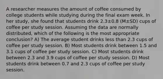 A researcher measures the amount of coffee consumed by college students while studying during the final exam week. In her study, she found that students drink 2.3±0.8 (M±SD) cups of coffee per study session. Assuming the data are normally distributed, which of the following is the most appropriate conclusion? A) The average student drinks less than 2.3 cups of coffee per study session. B) Most students drink between 1.5 and 3.1 cups of coffee per study session. C) Most students drink between 2.3 and 3.9 cups of coffee per study session. D) Most students drink between 0.7 and 2.3 cups of coffee per study session.