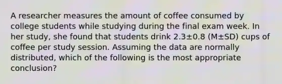 A researcher measures the amount of coffee consumed by college students while studying during the final exam week. In her study, she found that students drink 2.3±0.8 (M±SD) cups of coffee per study session. Assuming the data are normally distributed, which of the following is the most appropriate conclusion?