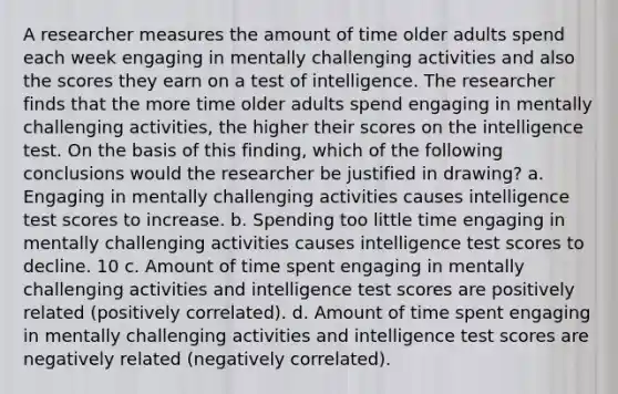 A researcher measures the amount of time older adults spend each week engaging in mentally challenging activities and also the scores they earn on a test of intelligence. The researcher finds that the more time older adults spend engaging in mentally challenging activities, the higher their scores on the intelligence test. On the basis of this finding, which of the following conclusions would the researcher be justified in drawing? a. Engaging in mentally challenging activities causes intelligence test scores to increase. b. Spending too little time engaging in mentally challenging activities causes intelligence test scores to decline. 10 c. Amount of time spent engaging in mentally challenging activities and intelligence test scores are positively related (positively correlated). d. Amount of time spent engaging in mentally challenging activities and intelligence test scores are negatively related (negatively correlated).