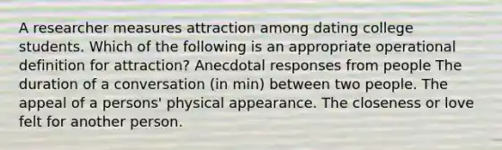 A researcher measures attraction among dating college students. Which of the following is an appropriate operational definition for attraction? Anecdotal responses from people The duration of a conversation (in min) between two people. The appeal of a persons' physical appearance. The closeness or love felt for another person.