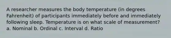 A researcher measures the body temperature (in degrees Fahrenheit) of participants immediately before and immediately following sleep. Temperature is on what scale of measurement? a. Nominal b. Ordinal c. Interval d. Ratio