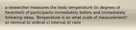 a researcher measures the body temperature (in degrees of Farenheit) of participants immediately before and immediately following sleep. Temperature is on what scale of measurement? a) nominal b) ordinal c) interval d) ratio