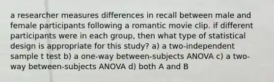 a researcher measures differences in recall between male and female participants following a romantic movie clip. if different participants were in each group, then what type of statistical design is appropriate for this study? a) a two-independent sample t test b) a one-way between-subjects ANOVA c) a two-way between-subjects ANOVA d) both A and B