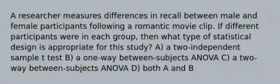 A researcher measures differences in recall between male and female participants following a romantic movie clip. If different participants were in each group, then what type of statistical design is appropriate for this study? A) a two-independent sample t test B) a one-way between-subjects ANOVA C) a two-way between-subjects ANOVA D) both A and B