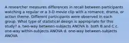 A researcher measures differences in recall between participants watching a regular or a 3-D movie clip with a romance, drama, or action theme. Different participants were observed in each group. What type of statistical design is appropriate for this study? a. two-way between-subjects ANOVA b. both B and C c. one-way within-subjects ANOVA d. one-way between-subjects ANOVA