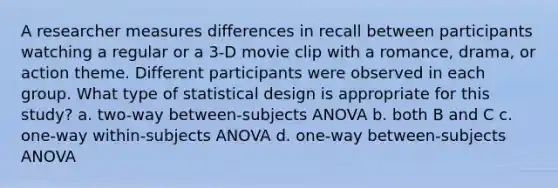 A researcher measures differences in recall between participants watching a regular or a 3-D movie clip with a romance, drama, or action theme. Different participants were observed in each group. What type of statistical design is appropriate for this study? a. two-way between-subjects ANOVA b. both B and C c. one-way within-subjects ANOVA d. one-way between-subjects ANOVA