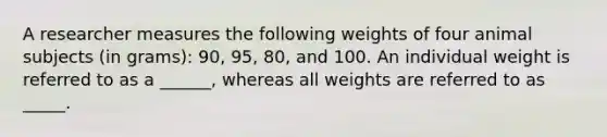 A researcher measures the following weights of four animal subjects (in grams): 90, 95, 80, and 100. An individual weight is referred to as a ______, whereas all weights are referred to as _____.