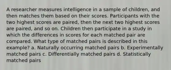 A researcher measures intelligence in a sample of children, and then matches them based on their scores. Participants with the two highest scores are paired, then the next two highest scores are paired, and so on. Children then participate in a study in which the differences in scores for each matched pair are compared. What type of matched pairs is described in this example? a. Naturally occurring matched pairs b. Experimentally matched pairs c. Differentially matched pairs d. Statistically matched pairs