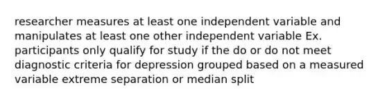 researcher measures at least one independent variable and manipulates at least one other independent variable Ex. participants only qualify for study if the do or do not meet diagnostic criteria for depression grouped based on a measured variable extreme separation or median split