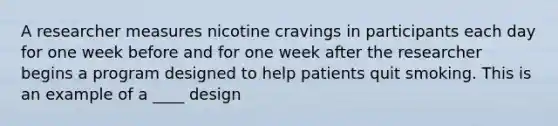 A researcher measures nicotine cravings in participants each day for one week before and for one week after the researcher begins a program designed to help patients quit smoking. This is an example of a ____ design