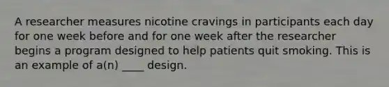 A researcher measures nicotine cravings in participants each day for one week before and for one week after the researcher begins a program designed to help patients quit smoking. This is an example of a(n) ____ design.