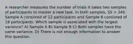 A researcher measures the number of trials it takes two samples of participants to master a new task. In both samples, SS = 240. Sample A consisted of 12 participants and Sample B consisted of 18 participants. Which sample is associated with the largest variance? A) Sample A B) Sample B C) Both samples have the same variance. D) There is not enough information to answer this question.