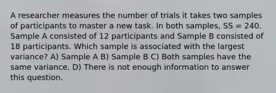 A researcher measures the number of trials it takes two samples of participants to master a new task. In both samples, SS = 240. Sample A consisted of 12 participants and Sample B consisted of 18 participants. Which sample is associated with the largest variance? A) Sample A B) Sample B C) Both samples have the same variance. D) There is not enough information to answer this question.