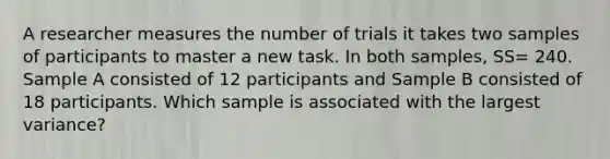 A researcher measures the number of trials it takes two samples of participants to master a new task. In both samples, SS= 240. Sample A consisted of 12 participants and Sample B consisted of 18 participants. Which sample is associated with the largest variance?