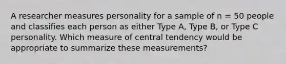 A researcher measures personality for a sample of n = 50 people and classifies each person as either Type A, Type B, or Type C personality. Which measure of central tendency would be appropriate to summarize these measurements?