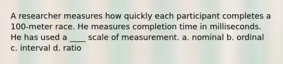 A researcher measures how quickly each participant completes a 100-meter race. He measures completion time in milliseconds. He has used a ____ scale of measurement. a. nominal b. ordinal c. interval d. ratio