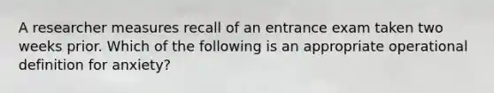 A researcher measures recall of an entrance exam taken two weeks prior. Which of the following is an appropriate operational definition for anxiety?