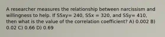 A researcher measures the relationship between narcissism and willingness to help. If SSxy= 240, SSx = 320, and SSy= 410, then what is the value of the correlation coefficient? A) 0.002 B) 0.02 C) 0.66 D) 0.69