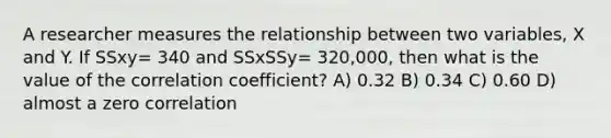 A researcher measures the relationship between two variables, X and Y. If SSxy= 340 and SSxSSy= 320,000, then what is the value of the correlation coefficient? A) 0.32 B) 0.34 C) 0.60 D) almost a zero correlation