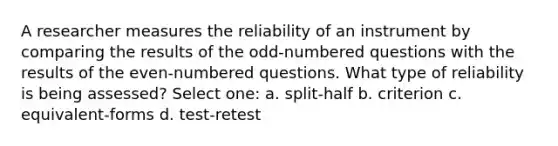 A researcher measures the reliability of an instrument by comparing the results of the odd-numbered questions with the results of the even-numbered questions. What type of reliability is being assessed?​ Select one: a. ​split-half b. ​criterion c. ​equivalent-forms d. ​test-retest