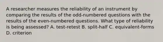 A researcher measures the reliability of an instrument by comparing the results of the odd-numbered questions with the results of the even-numbered questions. What type of reliability is being assessed? A. test-retest B. split-half C. equivalent-forms D. criterion