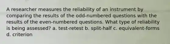 A researcher measures the reliability of an instrument by comparing the results of the odd-numbered questions with the results of the even-numbered questions. What type of reliability is being assessed? a. test-retest b. split-half c. equivalent-forms d. criterion