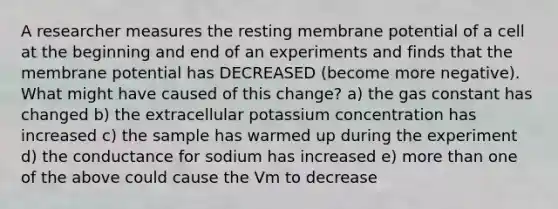 A researcher measures the resting membrane potential of a cell at the beginning and end of an experiments and finds that the membrane potential has DECREASED (become more negative). What might have caused of this change? a) the gas constant has changed b) the extracellular potassium concentration has increased c) the sample has warmed up during the experiment d) the conductance for sodium has increased e) more than one of the above could cause the Vm to decrease