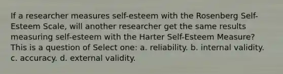 If a researcher measures self-esteem with the Rosenberg Self-Esteem Scale, will another researcher get the same results measuring self-esteem with the Harter Self-Esteem Measure? This is a question of Select one: a. reliability. b. internal validity. c. accuracy. d. external validity.