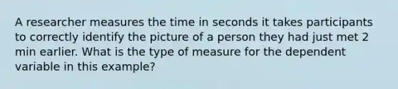 A researcher measures the time in seconds it takes participants to correctly identify the picture of a person they had just met 2 min earlier. What is the type of measure for the dependent variable in this example?