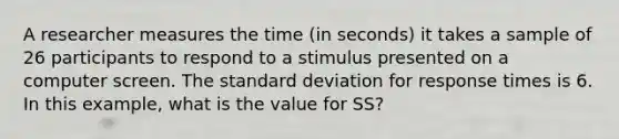 A researcher measures the time (in seconds) it takes a sample of 26 participants to respond to a stimulus presented on a computer screen. The standard deviation for response times is 6. In this example, what is the value for SS?