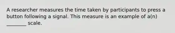 A researcher measures the time taken by participants to press a button following a signal. This measure is an example of a(n) ________ scale.