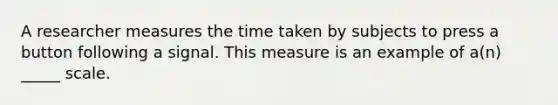 A researcher measures the time taken by subjects to press a button following a signal. This measure is an example of a(n) _____ scale.