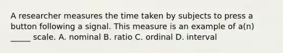 A researcher measures the time taken by subjects to press a button following a signal. This measure is an example of a(n) _____ scale. A. nominal B. ratio C. ordinal D. interval