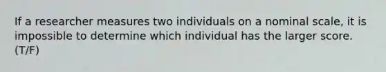 If a researcher measures two individuals on a nominal scale, it is impossible to determine which individual has the larger score.​ (T/F)