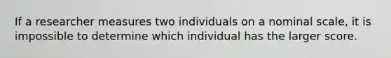 If a researcher measures two individuals on a nominal scale, it is impossible to determine which individual has the larger score.