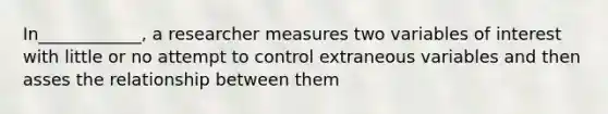 In____________, a researcher measures two variables of interest with little or no attempt to control extraneous variables and then asses the relationship between them