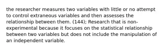 the researcher measures two variables with little or no attempt to control extraneous variables and then assesses the relationship between them. (144); Research that is non-experimental because it focuses on the statistical relationship between two variables but does not include the manipulation of an independent variable.