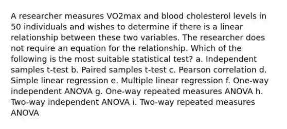 A researcher measures VO2max and blood cholesterol levels in 50 individuals and wishes to determine if there is a linear relationship between these two variables. The researcher does not require an equation for the relationship. Which of the following is the most suitable statistical test? a. Independent samples t-test b. Paired samples t-test c. Pearson correlation d. Simple linear regression e. Multiple linear regression f. One-way independent ANOVA g. One-way repeated measures ANOVA h. Two-way independent ANOVA i. Two-way repeated measures ANOVA