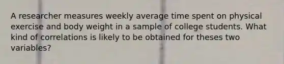 A researcher measures weekly average time spent on physical exercise and body weight in a sample of college students. What kind of correlations is likely to be obtained for theses two variables?