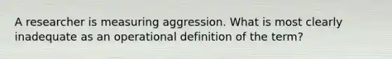 A researcher is measuring aggression. What is most clearly inadequate as an operational definition of the term?