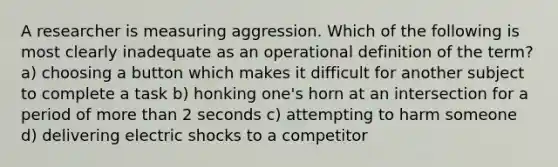 A researcher is measuring aggression. Which of the following is most clearly inadequate as an operational definition of the term? a) choosing a button which makes it difficult for another subject to complete a task b) honking one's horn at an intersection for a period of more than 2 seconds c) attempting to harm someone d) delivering electric shocks to a competitor