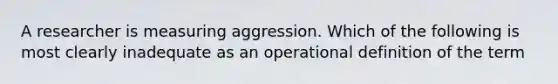 A researcher is measuring aggression. Which of the following is most clearly inadequate as an operational definition of the term