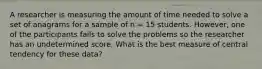 A researcher is measuring the amount of time needed to solve a set of anagrams for a sample of n = 15 students. However, one of the participants fails to solve the problems so the researcher has an undetermined score. What is the best measure of central tendency for these data?​