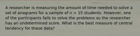 A researcher is measuring the amount of time needed to solve a set of anagrams for a sample of n = 15 students. However, one of the participants fails to solve the problems so the researcher has an undetermined score. What is the best measure of central tendency for these data?​