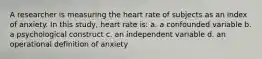 A researcher is measuring the heart rate of subjects as an index of anxiety. In this study, heart rate is: a. a confounded variable b. a psychological construct c. an independent variable d. an operational definition of anxiety